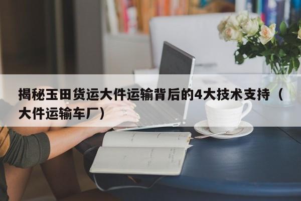 揭秘玉田貨運大件運輸背后的4大技術支持（大件運輸車廠）