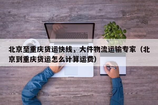 北京至重慶貨運快線，大件物流運輸專家（北京到重慶貨運怎么計算運費）