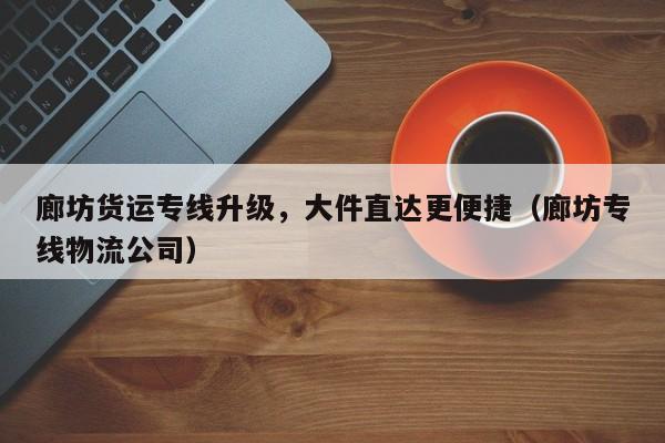 廊坊貨運(yùn)專線升級，大件直達(dá)更便捷（廊坊專線物流公司）