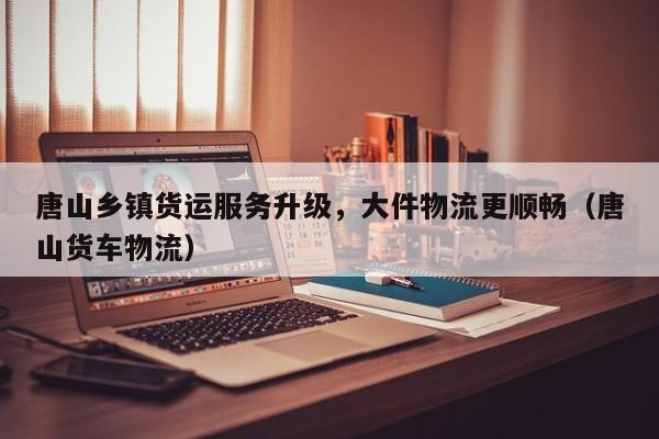唐山鄉(xiāng)鎮(zhèn)貨運(yùn)服務(wù)升級，大件物流更順暢（唐山貨車物流）